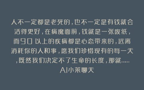 人不一定都是老死的，也不一定是有钱就会活得更好，在病魔面前，钱就是一张废纸，而90%以上的疾病都是心态带来的，远离消耗你的人和事，愿我们珍惜现有的每一天，既然我们决定不了生命的长度，那就…… | AI小莱聊天