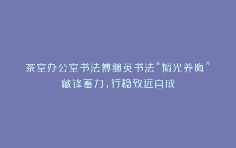 茶室办公室书法傅继英书法“韬光养晦”:藏锋蓄力,行稳致远自成