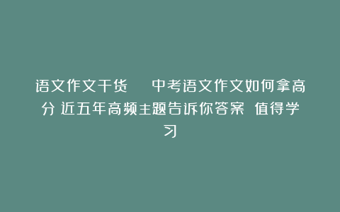 语文作文干货 | 中考语文作文如何拿高分？近五年高频主题告诉你答案！（值得学习）
