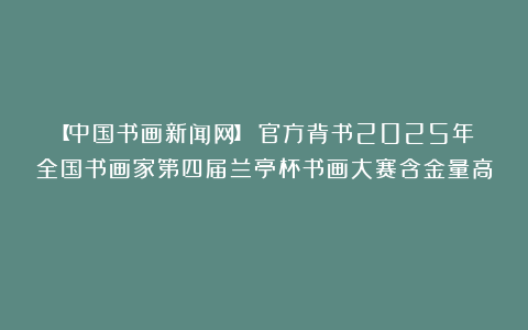【中国书画新闻网】​官方背书2025年全国书画家第四届兰亭杯书画大赛含金量高！