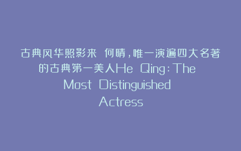 古典风华照影来 何晴，唯一演遍四大名著的古典第一美人He Qing:The Most Distinguished Actress