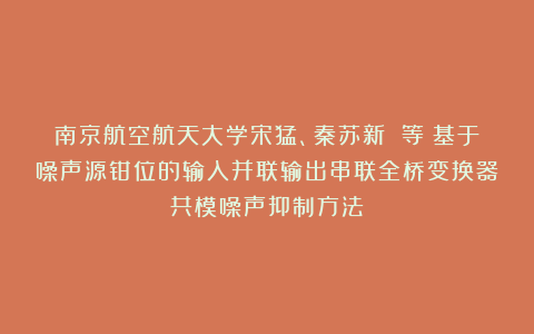 南京航空航天大学宋猛、秦苏新 等：基于噪声源钳位的输入并联输出串联全桥变换器共模噪声抑制方法