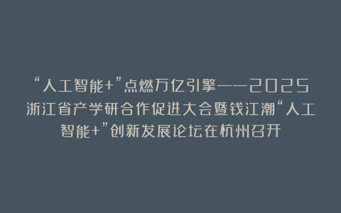 “人工智能+”点燃万亿引擎——2025浙江省产学研合作促进大会暨钱江潮“人工智能+”创新发展论坛在杭州召开