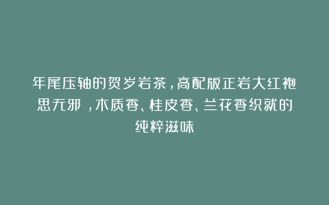 年尾压轴的贺岁岩茶，高配版正岩大红袍《思无邪》，木质香、桂皮香、兰花香织就的纯粹滋味