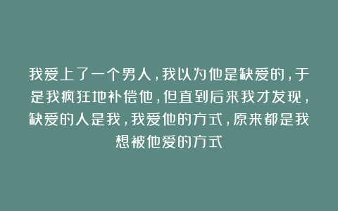 我爱上了一个男人,我以为他是缺爱的,于是我疯狂地补偿他,但直到后来我才发现,缺爱的人是我,我爱他的方式,原来都是我想被他爱的方式
