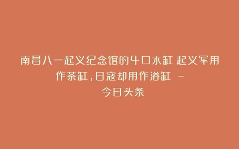 南昌八一起义纪念馆的4口水缸:起义军用作茶缸,日寇却用作浴缸 – 今日头条