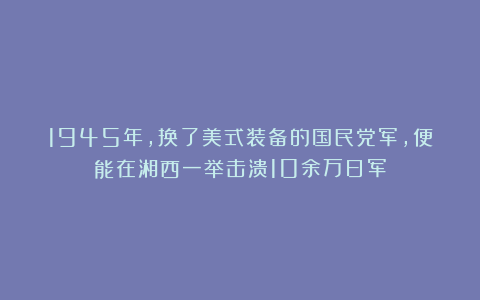 1945年,换了美式装备的国民党军,便能在湘西一举击溃10余万日军