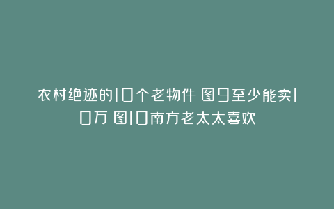 农村绝迹的10个老物件！图9至少能卖10万！图10南方老太太喜欢