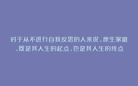 对于从不进行自我反思的人来说，原生家庭，既是其人生的起点，也是其人生的终点