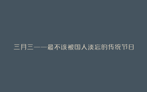 三月三——最不该被国人淡忘的传统节日