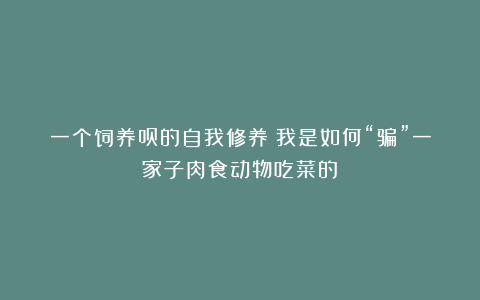 一个饲养员的自我修养：我是如何“骗”一家子肉食动物吃菜的？