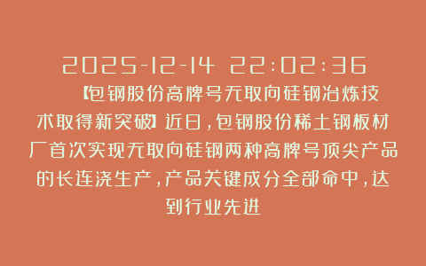 2025-12-14 22:02:36 | 【包钢股份高牌号无取向硅钢冶炼技术取得新突破】近日,包钢股份稀土钢板材厂首次实现无取向硅钢两种高牌号顶尖产品的长连浇生产,产品关键成分全部命中,达到行业先进