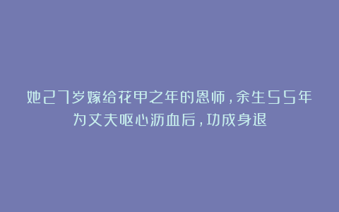 她27岁嫁给花甲之年的恩师,余生55年为丈夫呕心沥血后,功成身退
