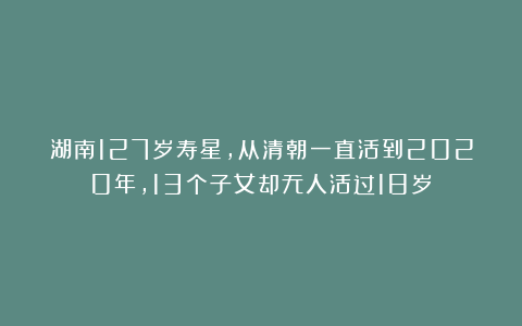 湖南127岁寿星，从清朝一直活到2020年，13个子女却无人活过18岁