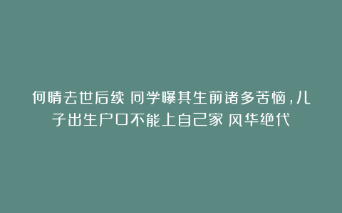 何晴去世后续:同学曝其生前诸多苦恼,儿子出生户口不能上自己家|风华绝代
