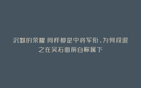 沉默的荣耀：同样都是中将军衔，为何段退之在吴石面前自称属下？