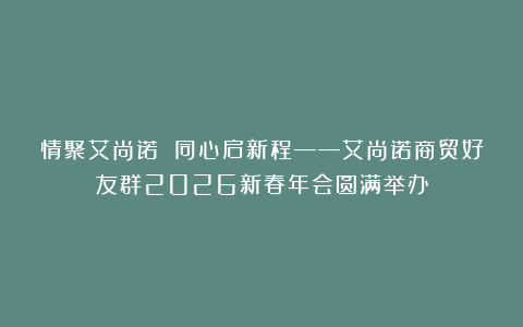 情聚艾尚诺 同心启新程——艾尚诺商贸好友群2026新春年会圆满举办