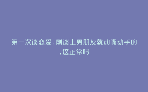 第一次谈恋爱，刚谈上男朋友就动嘴动手的，这正常吗？