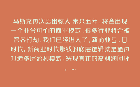 马斯克再次语出惊人:未来五年,将会出现一个非常可怕的商业模式,很多行业将会被跨界打劫。我们已经进入了,新商业5.0时代。新商业时代赚钱的底层逻辑就是通过打造多层盈利模式,实现真正的高利润闭环。 …