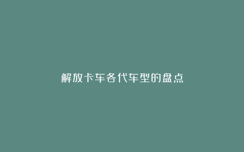 解放卡车各代车型的盘点