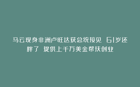 马云现身非洲卢旺达获总统接见 61岁还胖了 提供上千万美金帮扶创业