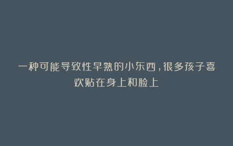 一种可能导致性早熟的小东西，很多孩子喜欢贴在身上和脸上