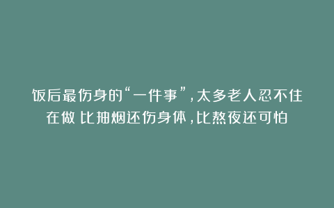 饭后最伤身的“一件事”,太多老人忍不住在做!比抽烟还伤身体,比熬夜还可怕!