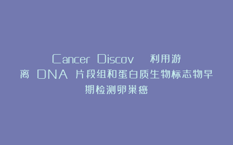Cancer Discov | 利用游离 DNA 片段组和蛋白质生物标志物早期检测卵巢癌