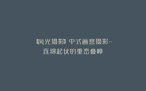 【风光摄影】中式画意摄影–连绵起伏的重峦叠嶂