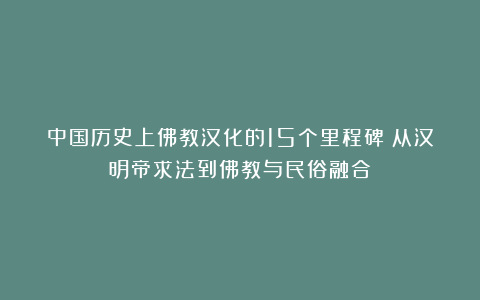 中国历史上佛教汉化的15个里程碑：从汉明帝求法到佛教与民俗融合