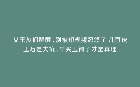 女玉友们醒醒，别被短视频忽悠了！几百块玉石是大坑，早买玉镯子才是真理！