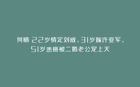 何晴:22岁情定刘威,31岁嫁许亚军,51岁患癌被二婚老公宠上天