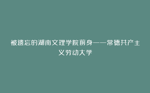 被遗忘的湖南文理学院前身——常德共产主义劳动大学