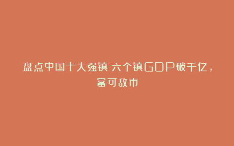 盘点中国十大强镇！六个镇GDP破千亿，富可敌市
