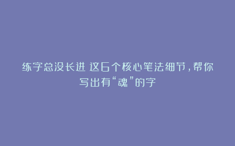 练字总没长进?这6个核心笔法细节,帮你写出有“魂”的字