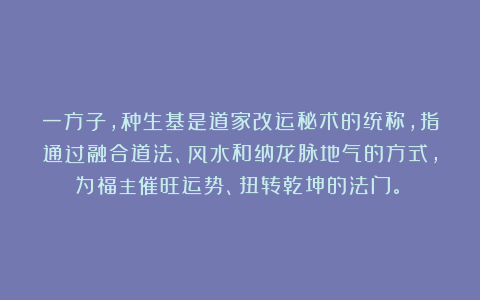 一方子,种生基是道家改运秘术的统称,指通过融合道法、风水和纳龙脉地气的方式,为福主催旺运势、扭转乾坤的法门。