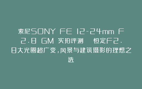 索尼SONY FE 12-24mm F2.8 GM 实拍评测 | 恒定F2.8大光圈超广变，风景与建筑摄影的理想之选
