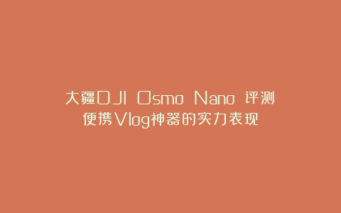 大疆DJI Osmo Nano 评测：便携Vlog神器的实力表现
