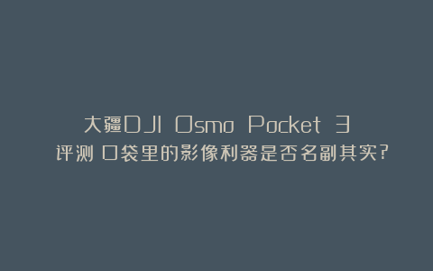 大疆DJI Osmo Pocket 3 评测：口袋里的影像利器是否名副其实?