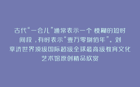 古代“一会儿”通常表示一个‌模糊的短时间段‌，有时表示“壹万零捌佰年”。①刘章济世界顶级国际超级全球最高级教育文化艺术馆原创精品欣赏！