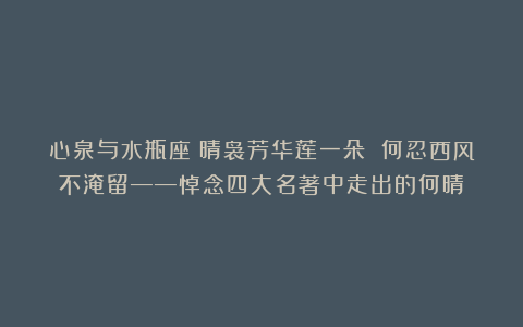 心泉与水瓶座丨晴袅芳华莲一朵 何忍西风不淹留——悼念四大名著中走出的何晴