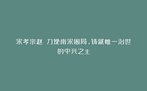 宋孝宗赵昚：力挽南宋困局，铸就唯一治世的中兴之主