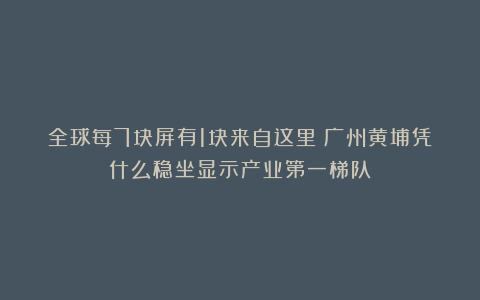 全球每7块屏有1块来自这里！广州黄埔凭什么稳坐显示产业第一梯队