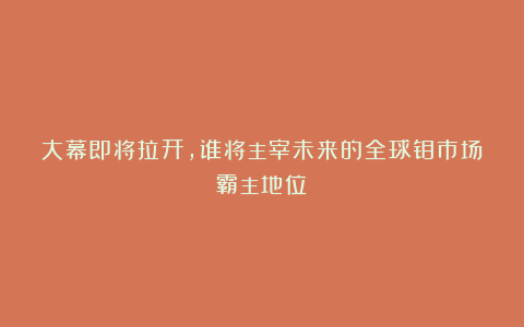 大幕即将拉开，谁将主宰未来的全球钼市场霸主地位？