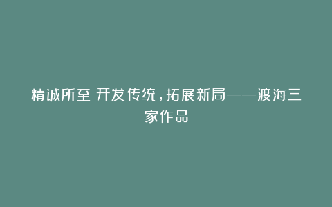 精诚所至丨开发传统，拓展新局——渡海三家作品