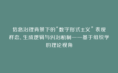 信息治理背景下的“数字形式主义”：表现样态、生成逻辑与纠治机制——基于组织学的理论视角