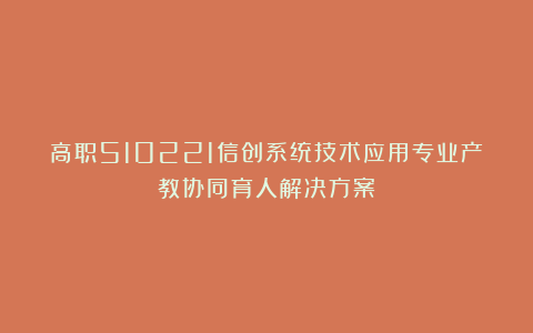 高职510221信创系统技术应用专业产教协同育人解决方案