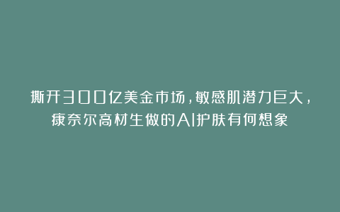 撕开300亿美金市场，敏感肌潜力巨大，康奈尔高材生做的AI护肤有何想象？