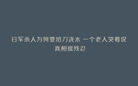 日军杀人为何要给刀浇水?一个老人哭着说:真相很残忍