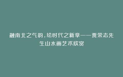 融南北之气韵，绘时代之新章——贾荣志先生山水画艺术欣赏